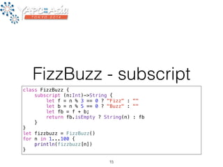FizzBuzz - subscript 
class FizzBuzz { 
subscript (n:Int)->String { 
let f = n % 3 == 0 ? "Fizz" : "" 
let b = n % 5 == 0 ? "Buzz" : "" 
let fb = f + b; 
return fb.isEmpty ? String(n) : fb 
} 
} 
let fizzbuzz = FizzBuzz() 
for n in 1...100 { 
println(fizzbuzz[n]) 
} 
15 
 