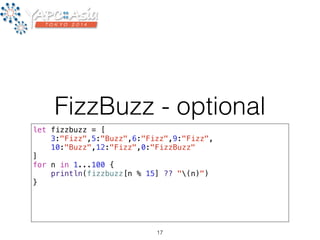 FizzBuzz - optional 
let fizzbuzz = [ 
3:"Fizz",5:"Buzz",6:"Fizz",9:"Fizz", 
10:"Buzz",12:"Fizz",0:"FizzBuzz" 
] 
for n in 1...100 { 
println(fizzbuzz[n % 15] ?? "(n)") 
} 
17 
 