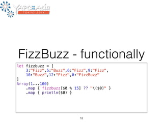 FizzBuzz - functionally 
let fizzbuzz = [ 
3:"Fizz",5:"Buzz",6:"Fizz",9:"Fizz", 
10:"Buzz",12:"Fizz",0:"FizzBuzz" 
] 
Array(1...100) 
.map { fizzbuzz[$0 % 15] ?? "($0)" } 
.map { println($0) } 
18 
 