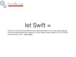 let Swift = 
Of course, it also greatly benefited from the experiences hard-won by many other languages 
in the field, drawing ideas from Objective-C, Rust, Haskell, Ruby, Python, C#, CLU, and far 
too many others to list. - Chris Lattner 
 
