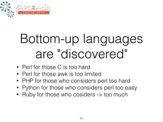 Bottom-up languages 
are "discovered" 
• Perl for those C is too hard 
• Perl for those awk is too limited 
• PHP for those who considers perl too hard 
• Python for those who considers perl too easy 
• Ruby for those who cosiders -> too much 
31 
 