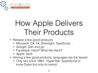 How Apple Delivers 
Their Products 
• Release a few good products 
• Microsoft: C#, F#, Silverlight, TypeScript… 
• Google: Dart and go 
• Facebook: Hack? What the Heck? 
• Apple: Swift 
• Among a few good products, languages are the fewest 
• Only two since 1984 - HyperTalk, AppleScript (I 
know Dylan but only its name) 
33 
 