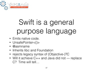 Swift is a general 
purpose language 
• Emits native code. 
• UnsafePointer<()> 
• @asmname 
• Inherits libc and Foundation 
• rejects legacy syntax of (Objective-)?C 
• Will it achieve C++ and Java did not — replace 
C? Time will tell… 
37 
 