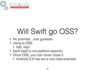 Will Swift go OSS? 
• No promise. Just guesses. 
• clang is OSS 
• lldb -repl 
• Swift itself is not platform-specific 
• Once OSS, you can never close it 
• Android 3.X has set a very bad example 
38 
 