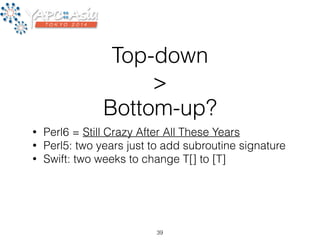 Top-down 
> 
Bottom-up? 
• Perl6 = Still Crazy After All These Years 
• Perl5: two years just to add subroutine signature 
• Swift: two weeks to change T[] to [T] 
39 
 