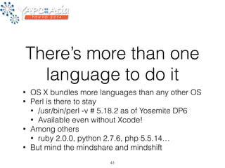 There’s more than one 
language to do it 
• OS X bundles more languages than any other OS 
• Perl is there to stay 
• /usr/bin/perl -v # 5.18.2 as of Yosemite DP6 
• Available even without Xcode! 
• Among others 
• ruby 2.0.0, python 2.7.6, php 5.5.14… 
• But mind the mindshare and mindshift 
41 
 