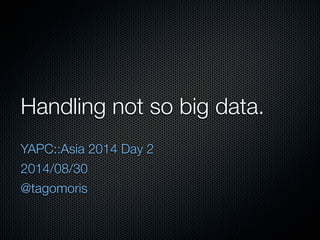 Handling not so big data. 
YAPC::Asia 2014 Day 2 
2014/08/30 
@tagomoris 
 