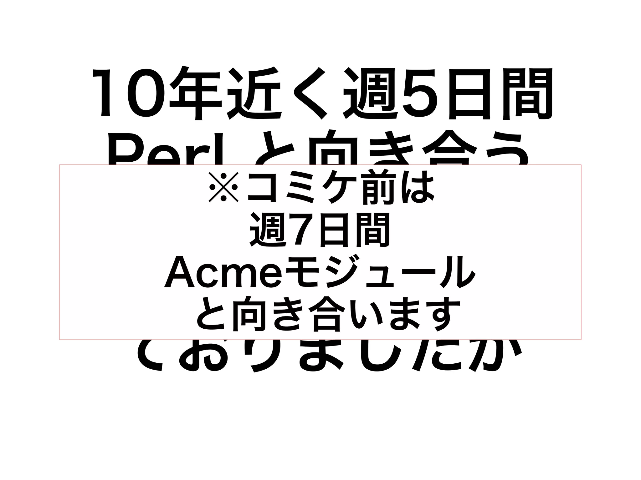10年近く週5日間 
Perl と向き合う 
※コミケ前は 
牢獄南週国7日の間 
楽園の 
ようAcmeな生モ活ジュをー送ル 
っ 
と向き合います 
ておりましたが 
 