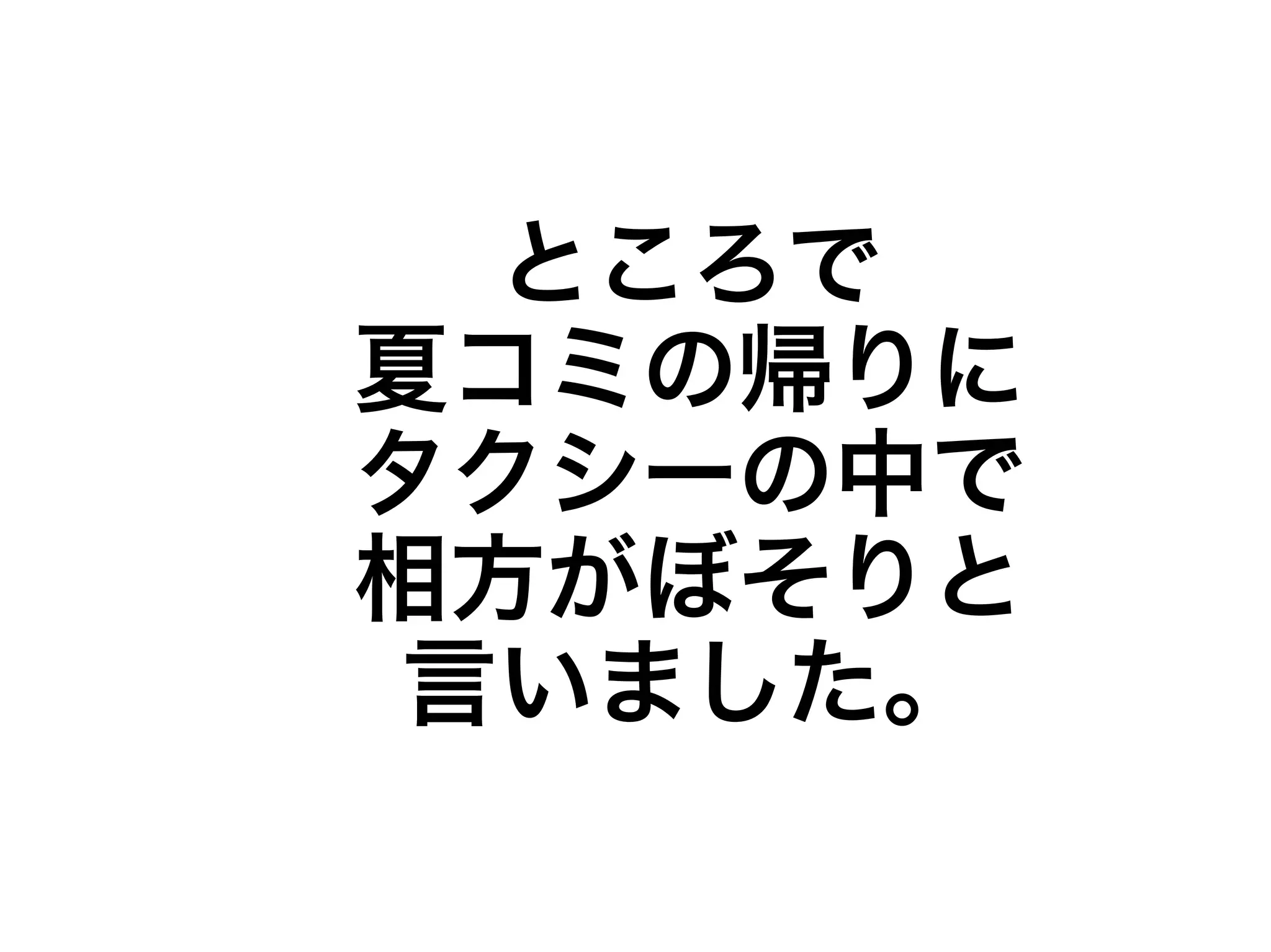 ところで 
夏コミの帰りに 
タクシーの中で 
相方がぼそりと 
言いました。 
 