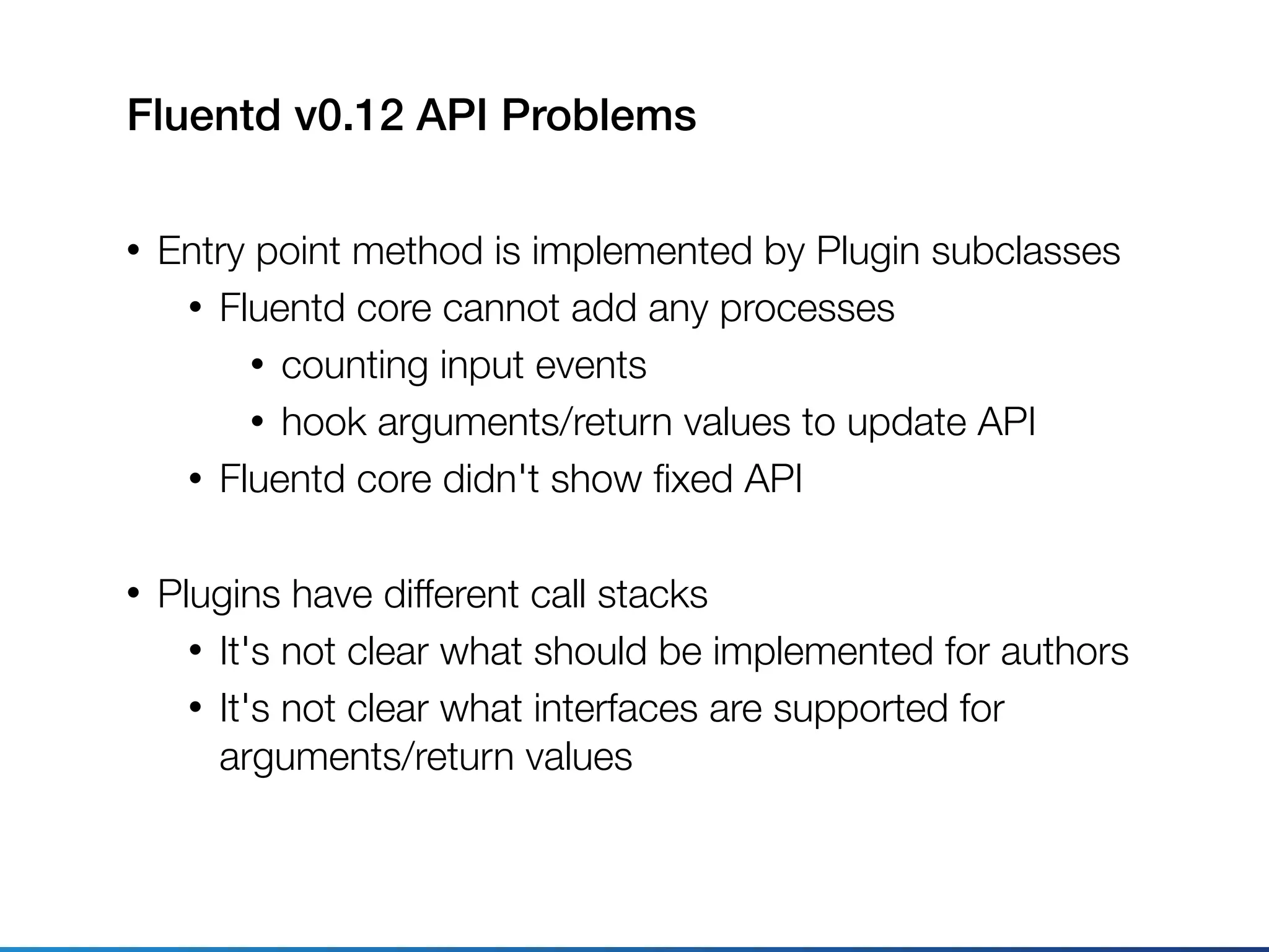 Fluentd v0.12 API Problems
• Entry point method is implemented by Plugin subclasses
• Fluentd core cannot add any processes
• counting input events
• hook arguments/return values to update API
• Fluentd core didn't show ﬁxed API
• Plugins have different call stacks
• It's not clear what should be implemented for authors
• It's not clear what interfaces are supported for
arguments/return values
 