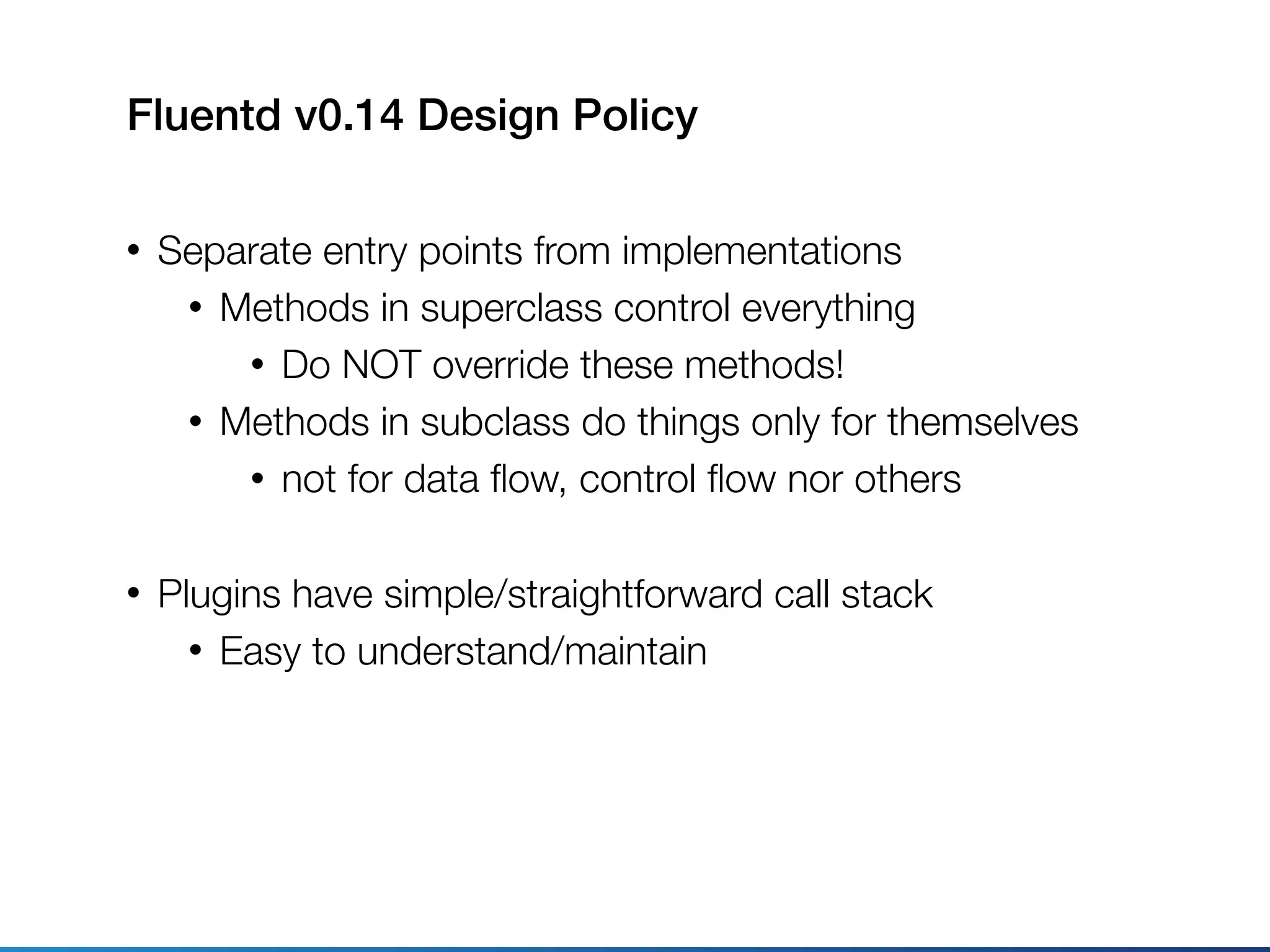 Fluentd v0.14 Design Policy
• Separate entry points from implementations
• Methods in superclass control everything
• Do NOT override these methods!
• Methods in subclass do things only for themselves
• not for data ﬂow, control ﬂow nor others
• Plugins have simple/straightforward call stack
• Easy to understand/maintain
 