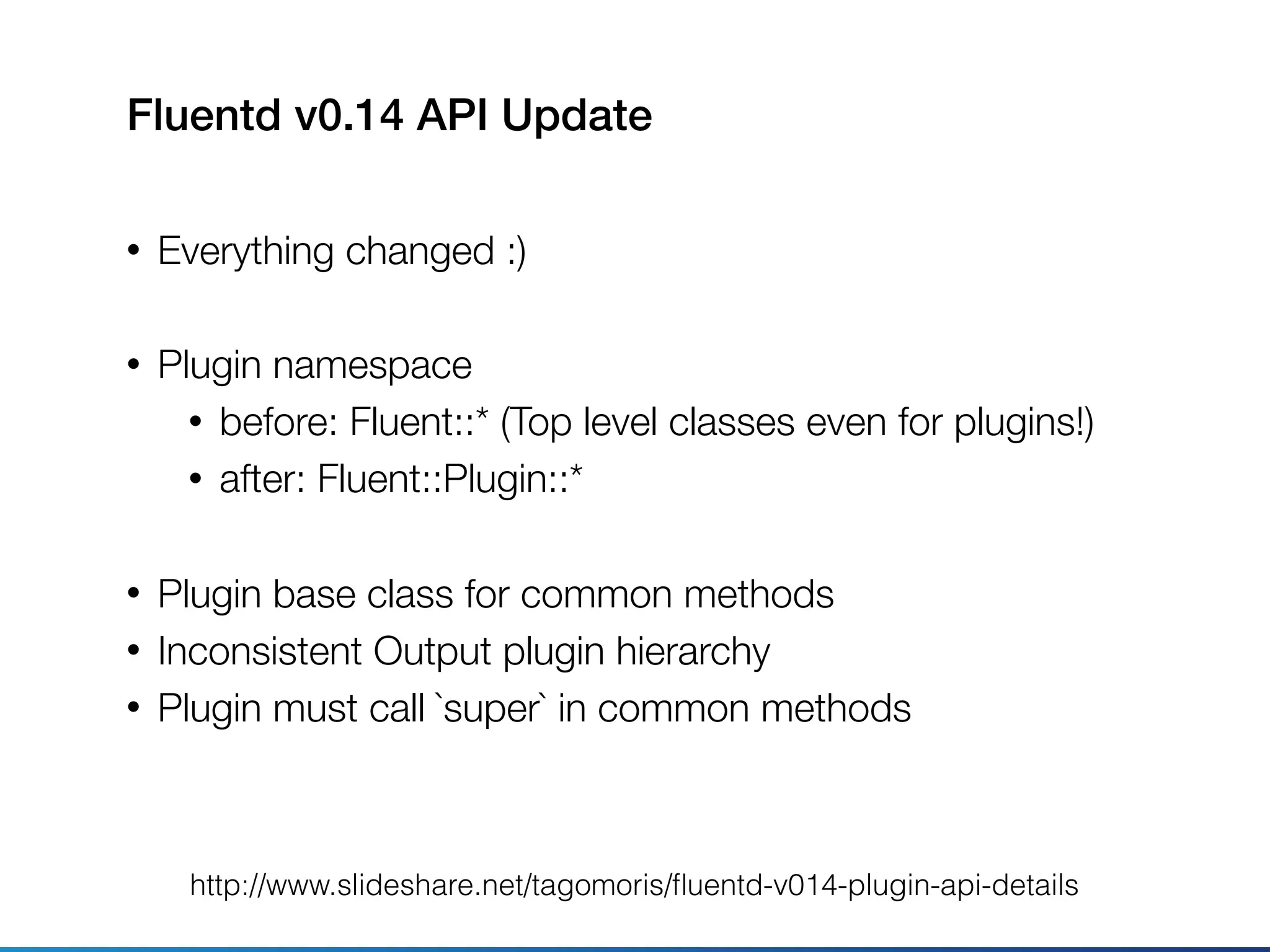Fluentd v0.14 API Update
• Everything changed :)
• Plugin namespace
• before: Fluent::* (Top level classes even for plugins!)
• after: Fluent::Plugin::*
• Plugin base class for common methods
• Inconsistent Output plugin hierarchy
• Plugin must call `super` in common methods
http://www.slideshare.net/tagomoris/ﬂuentd-v014-plugin-api-details
 
