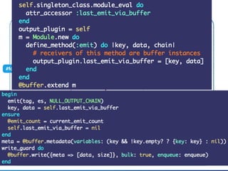 Fluent::Plugin::Outputclass MyOutput
@buﬀer
#write
#emit_events(tag, es)
When plugin overrides #emit
Compat::BuﬀeredOutput
#emit_buffered(tag, es)
#format(tag, time, record)
#format_stream(tag,es) #handle_stream_*
#handle_stream_simple
#emit(tag, es, chain) #emit(tag, es, chain, key)
#format_stream(tag,es)
#write(chunk)
ﬂush thread
 