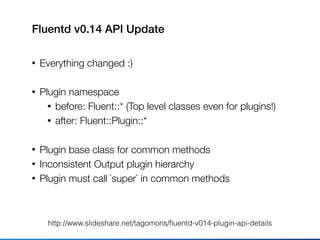 Fluentd v0.14 API Update
• Everything changed :)
• Plugin namespace
• before: Fluent::* (Top level classes even for plugins!)
• after: Fluent::Plugin::*
• Plugin base class for common methods
• Inconsistent Output plugin hierarchy
• Plugin must call `super` in common methods
http://www.slideshare.net/tagomoris/ﬂuentd-v014-plugin-api-details
 