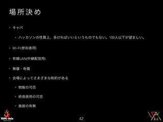 場 所 決 め
• キャパ
• ハッカソンの性質上、多ければいいというものでもない。100人以下が望ましい。
• Wi-Fi(参加者用)
• 有線LAN(中継配信用)
• 無償・有償
• 会場によってさまざまな制約がある
• 物販の可否
• 終夜使用の可否
• 施錠の有無
42
 