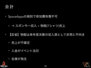 会 計
• SpaceAppsの規則で参加費有償不可
• → スポンサー収入 + 物販(Tシャツ)売上
• 【反省】物販は単年度決算の収入源として非常に不向き
• 売上が不確定
• 入金がイベント当日
• 在庫が発生
43
 