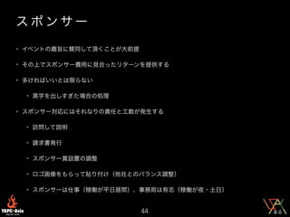 ス ポ ン サ ー
• イベントの趣旨に賛同して頂くことが大前提
• その上でスポンサー費用に見合ったリターンを提供する
• 多ければいいとは限らない
• 黒字を出しすぎた場合の処理
• スポンサー対応にはそれなりの責任と工数が発生する
• 訪問して説明
• 請求書発行
• スポンサー賞設置の調整
• ロゴ画像をもらって貼り付け（他社とのバランス調整）
• スポンサーは仕事（稼働が平日昼間）、事務局は有志（稼働が夜・土日）
44
 
