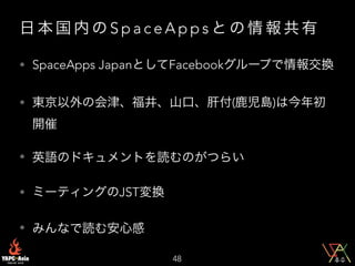 日 本 国 内 の S p a c e A p p s と の 情 報 共 有
• SpaceApps JapanとしてFacebookグループで情報交換
• 東京以外の会津、福井、山口、肝付(鹿児島)は今年初
開催
• 英語のドキュメントを読むのがつらい
• ミーティングのJST変換
• みんなで読む安心感
48
 