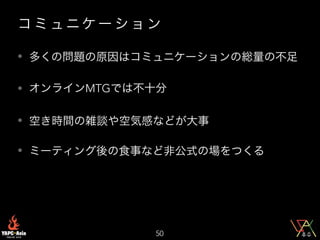 コ ミ ュニケ ー シ ョ ン
• 多くの問題の原因はコミュニケーションの総量の不足
• オンラインMTGでは不十分
• 空き時間の雑談や空気感などが大事
• ミーティング後の食事など非公式の場をつくる
50
 