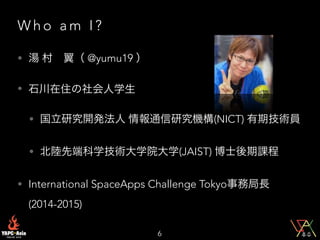 W h o a m I ?
• 湯 村 翼（ @yumu19 ）
• 石川在住の社会人学生
• 国立研究開発法人 情報通信研究機構(NICT) 有期技術員
• 北陸先端科学技術大学院大学(JAIST) 博士後期課程
• International SpaceApps Challenge Tokyo事務局長
(2014-2015)
6
 