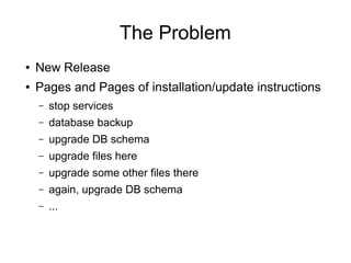 The Problem
● New Release
● Pages and Pages of installation/update instructions
– stop services
– database backup
– upgrade DB schema
– upgrade files here
– upgrade some other files there
– again, upgrade DB schema
– ...
 