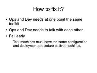 How to fix it?
● Ops and Dev needs at one point the same
toolkit.
● Ops and Dev needs to talk with each other
● Fail early
– Test machines must have the same configuration
and deployment procedure as live machines.
 
