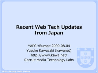 Recent Web Tech Updates
                   from Japan

                     YAPC::Europe 2009.08.04
                    Yusuke Kawasaki (kawanet)
                       http://www.kawa.net/
                   Recruit Media Technology Labs


YAPC::Europe 2009 Lisbon                           1
 