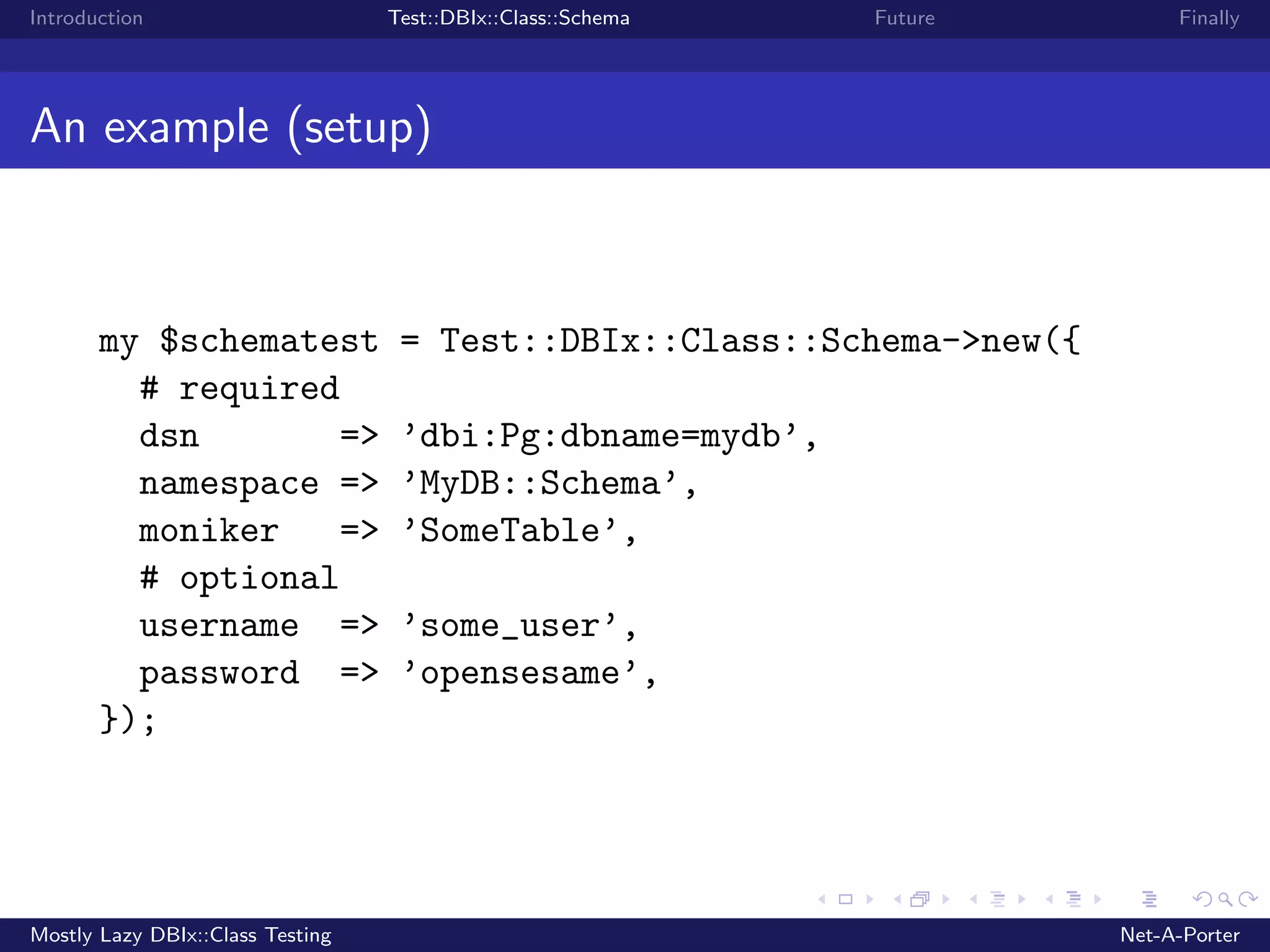 Introduction Test::DBIx::Class::Schema Future Finally An example (setup) my $schematest = Test::DBIx::Class::Schema->new({ # required dsn => ’dbi:Pg:dbname=mydb’, namespace => ’MyDB::Schema’, moniker => ’SomeTable’, # optional username => ’some_user’, password => ’opensesame’, }); Mostly Lazy DBIx::Class Testing Net-A-Porter 