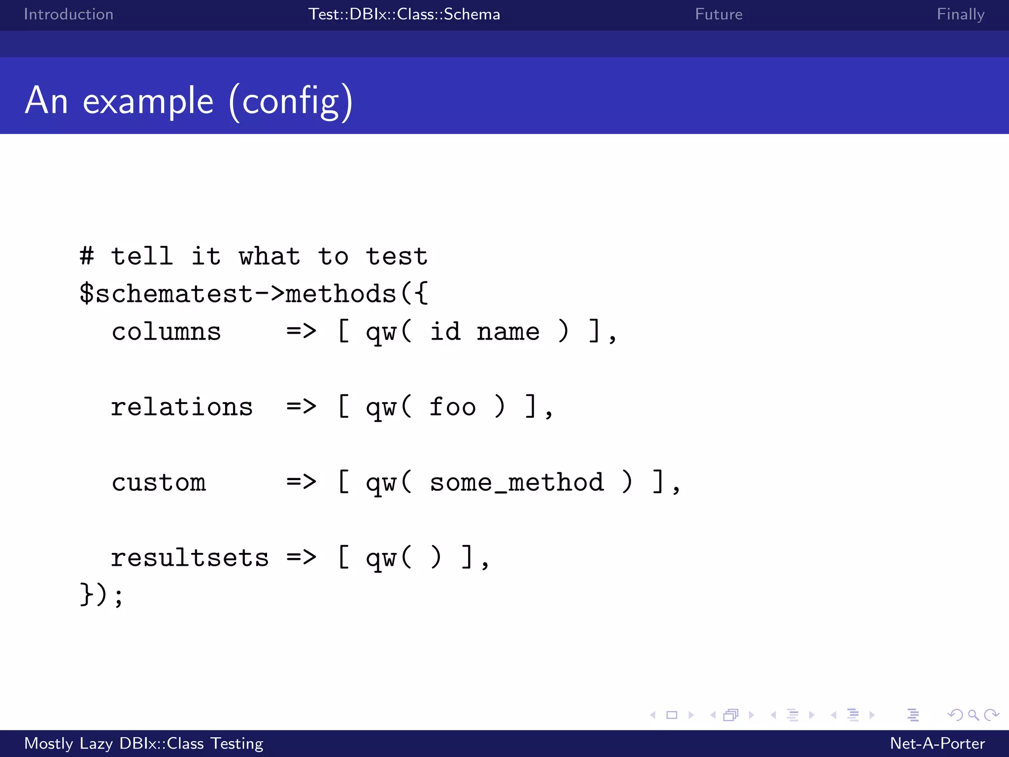 Introduction Test::DBIx::Class::Schema Future Finally An example (conﬁg) # tell it what to test $schematest->methods({ columns => [ qw( id name ) ], relations => [ qw( foo ) ], custom => [ qw( some_method ) ], resultsets => [ qw( ) ], }); Mostly Lazy DBIx::Class Testing Net-A-Porter 