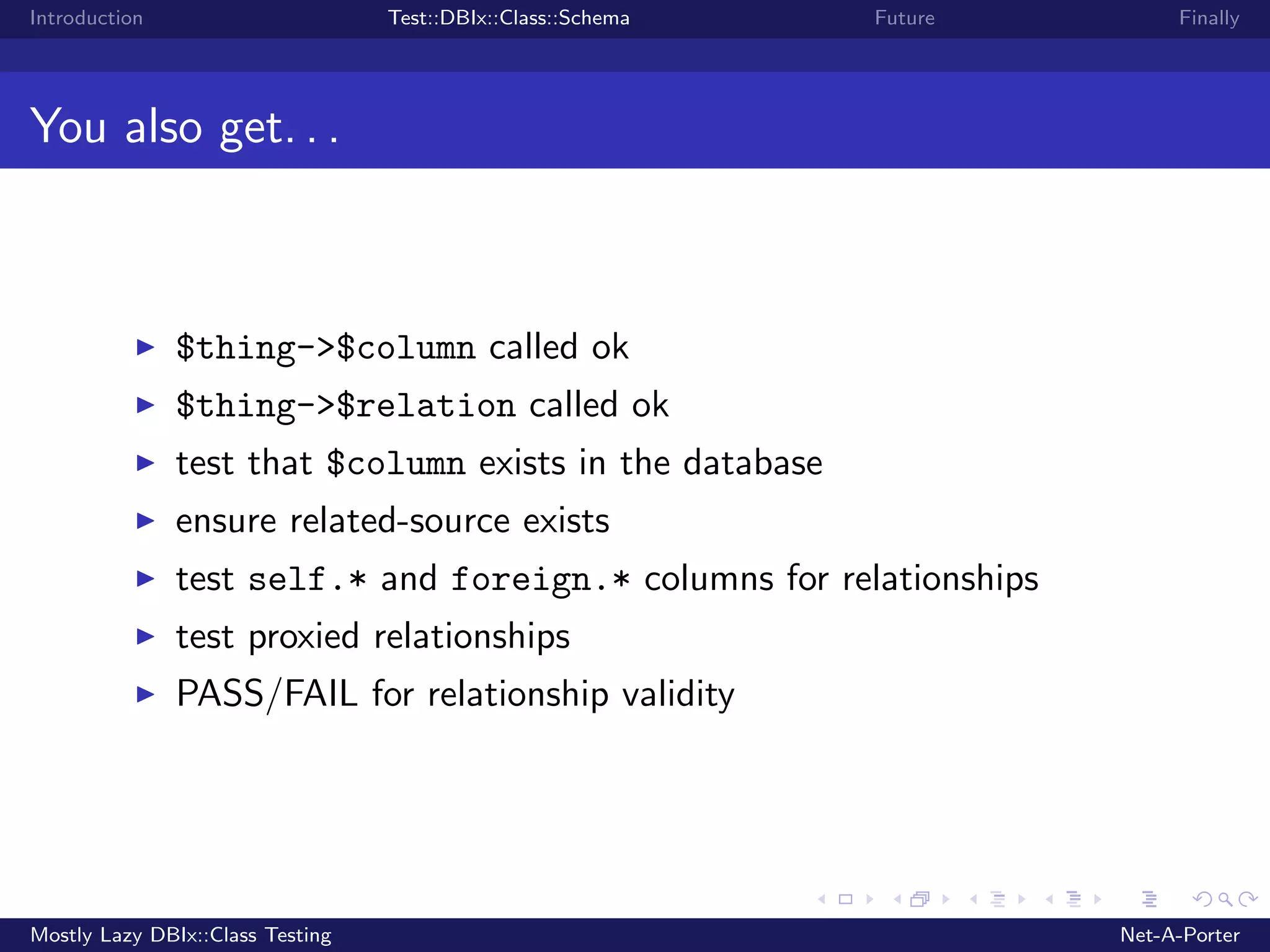 Introduction Test::DBIx::Class::Schema Future Finally You also get. . . $thing->$column called ok $thing->$relation called ok test that $column exists in the database ensure related-source exists test self.* and foreign.* columns for relationships test proxied relationships PASS/FAIL for relationship validity Mostly Lazy DBIx::Class Testing Net-A-Porter 