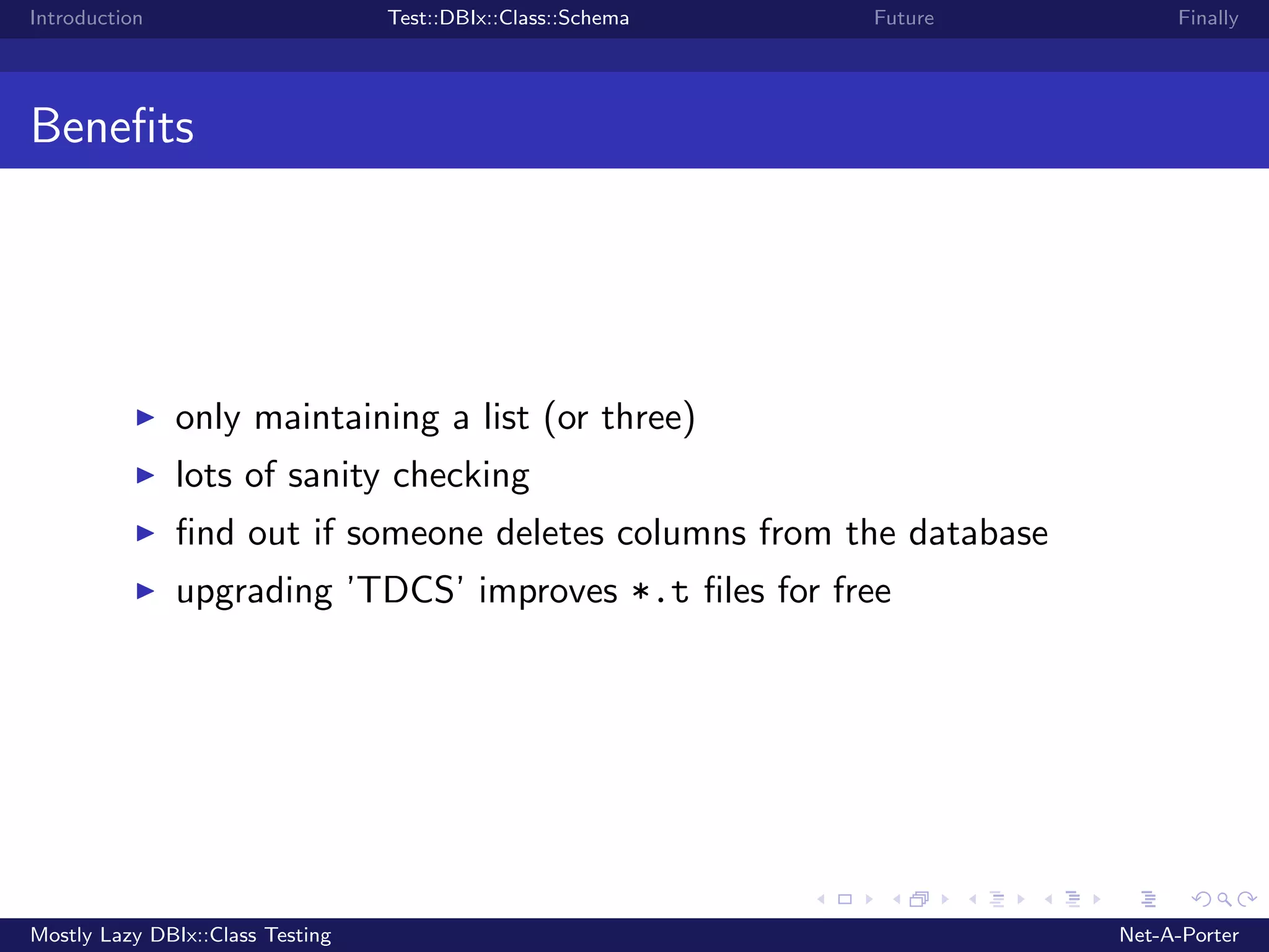 Introduction Test::DBIx::Class::Schema Future Finally Beneﬁts only maintaining a list (or three) lots of sanity checking ﬁnd out if someone deletes columns from the database upgrading ’TDCS’ improves *.t ﬁles for free Mostly Lazy DBIx::Class Testing Net-A-Porter 