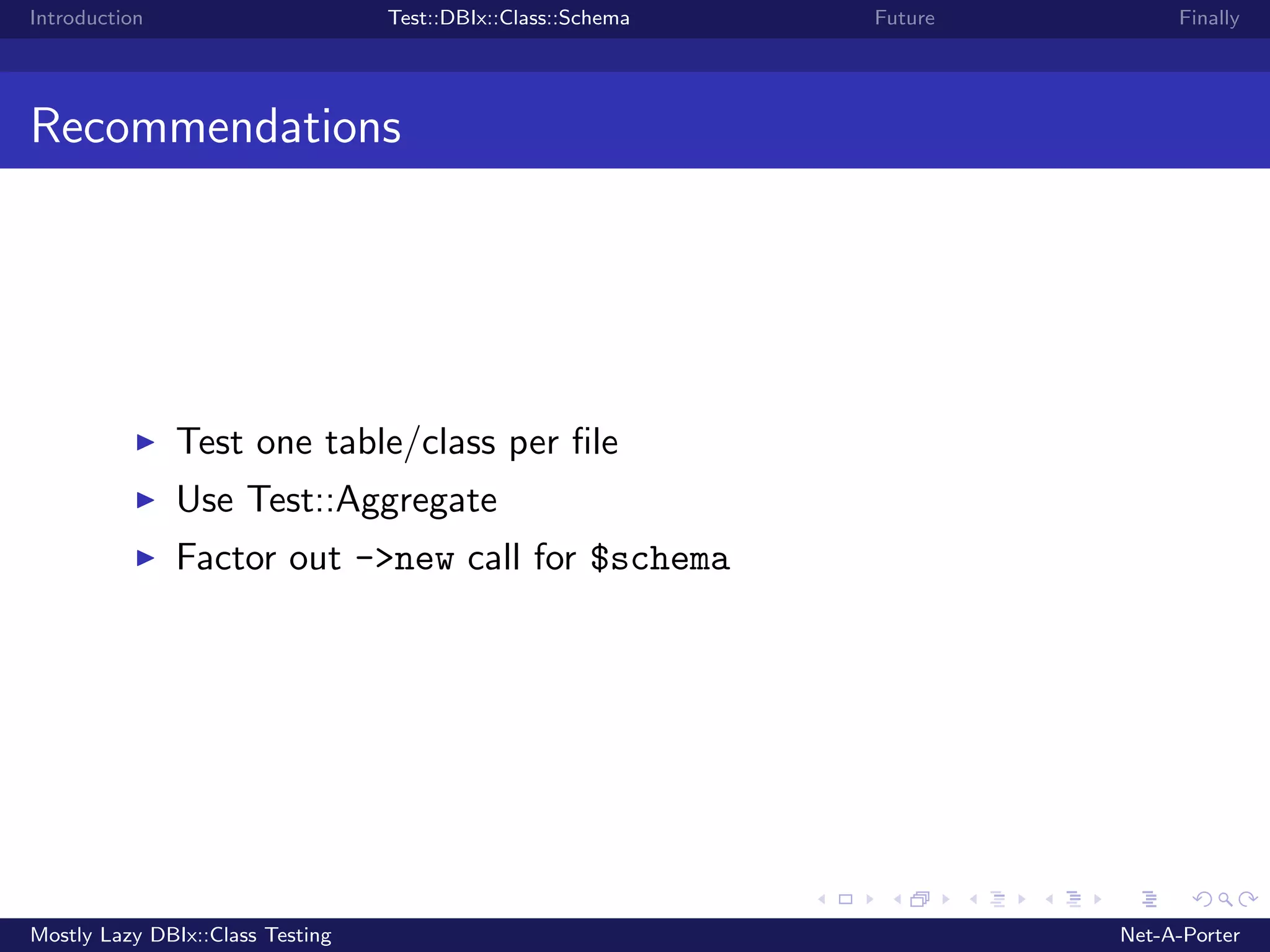 Introduction Test::DBIx::Class::Schema Future Finally Recommendations Test one table/class per ﬁle Use Test::Aggregate Factor out ->new call for $schema Mostly Lazy DBIx::Class Testing Net-A-Porter 
