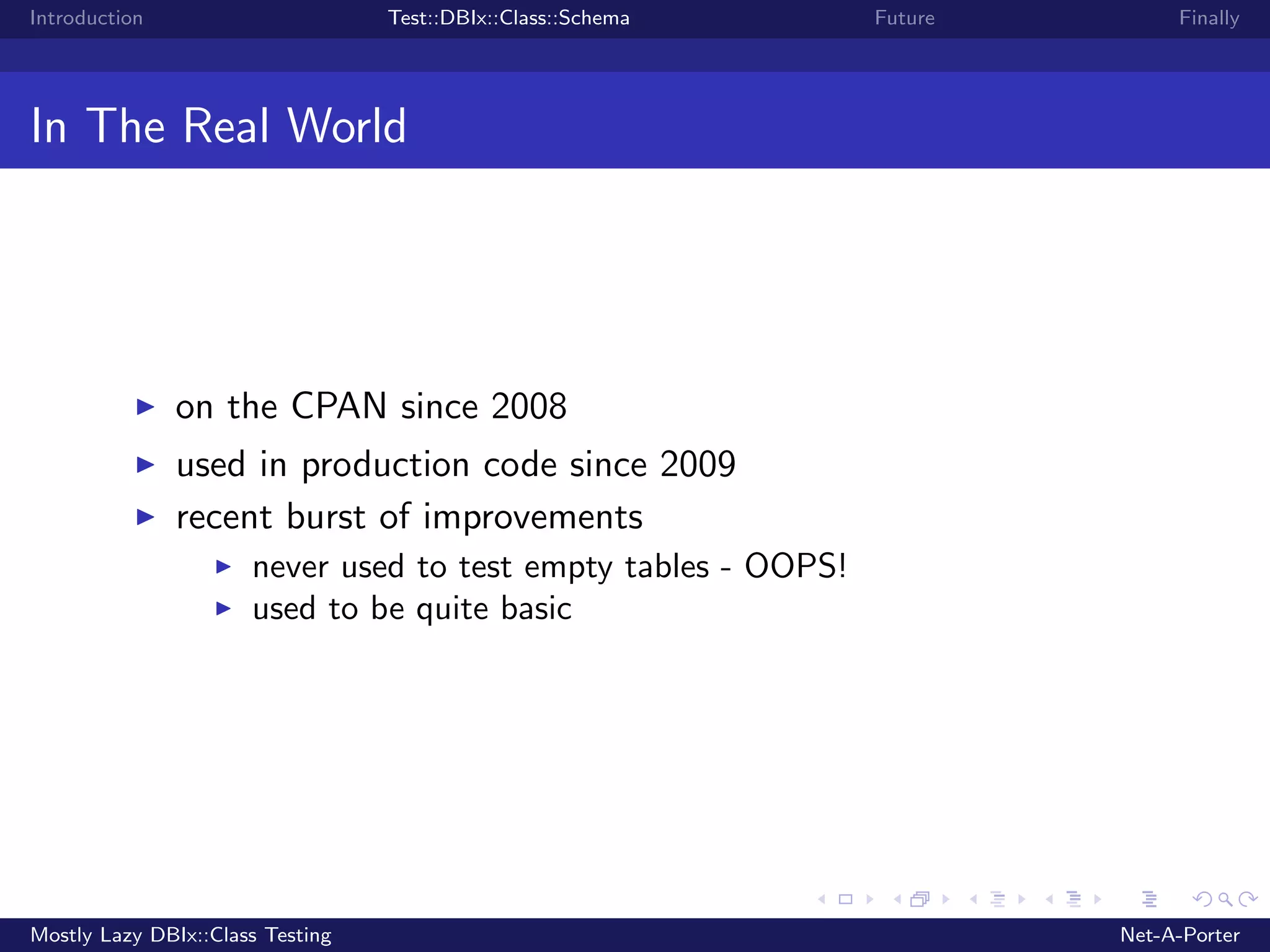 Introduction Test::DBIx::Class::Schema Future Finally In The Real World on the CPAN since 2008 used in production code since 2009 recent burst of improvements never used to test empty tables - OOPS! used to be quite basic Mostly Lazy DBIx::Class Testing Net-A-Porter 