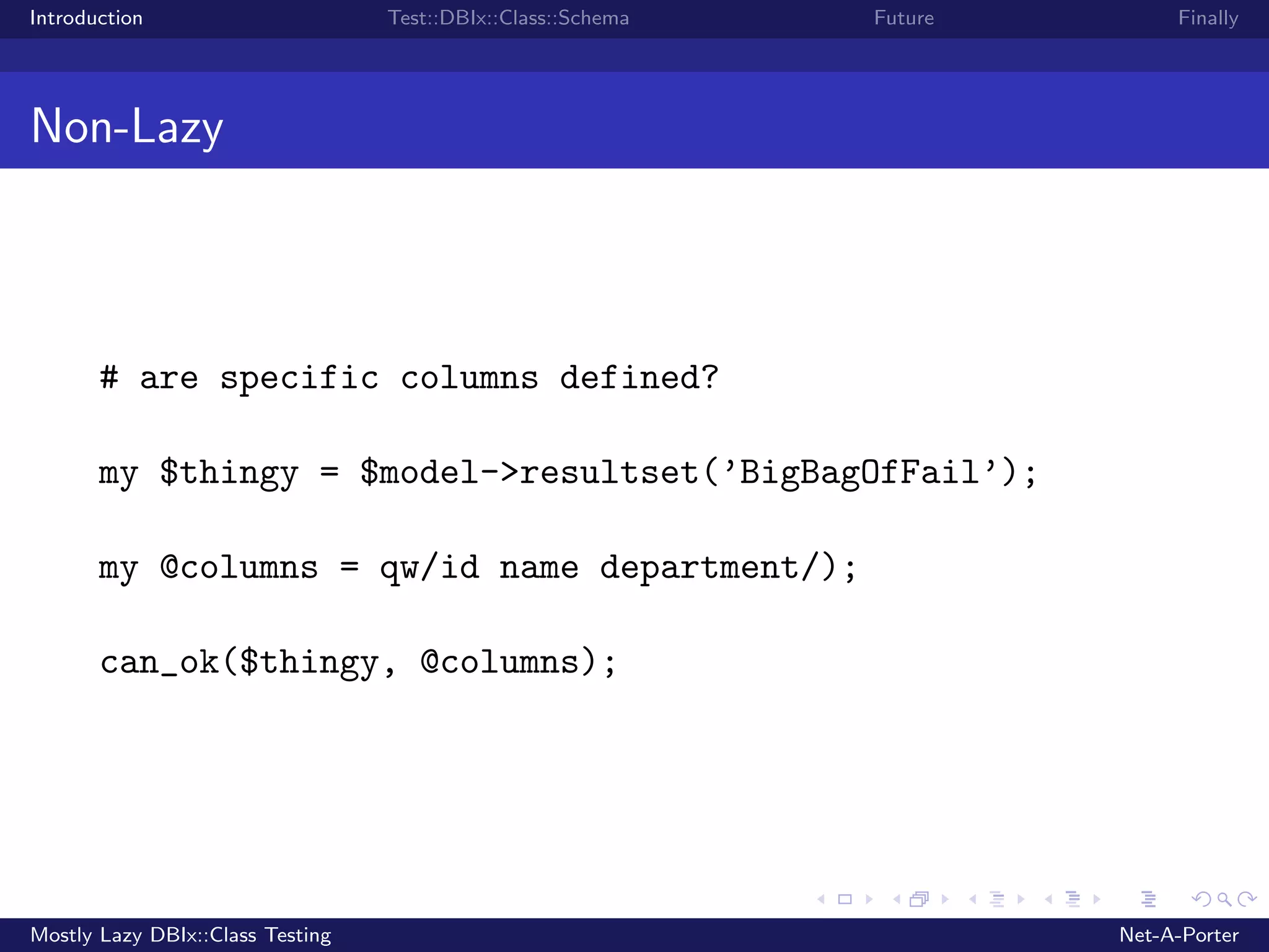 Introduction Test::DBIx::Class::Schema Future Finally Non-Lazy # are specific columns defined? my $thingy = $model->resultset(’BigBagOfFail’); my @columns = qw/id name department/); can_ok($thingy, @columns); Mostly Lazy DBIx::Class Testing Net-A-Porter 
