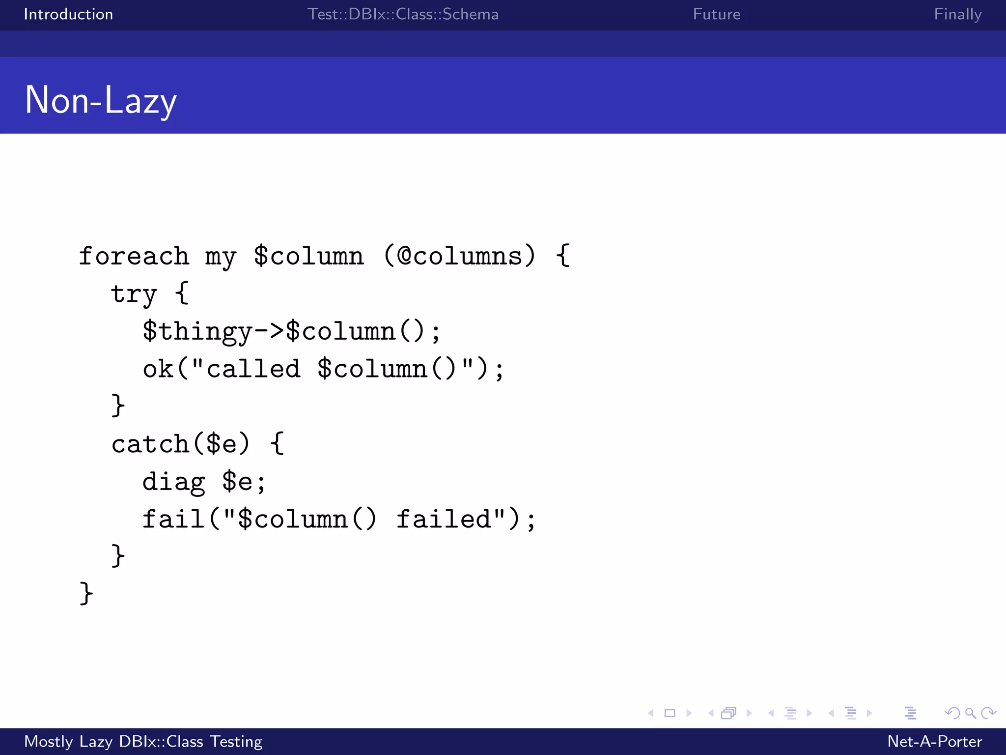 Introduction Test::DBIx::Class::Schema Future Finally Non-Lazy foreach my $column (@columns) { try { $thingy->$column(); ok("called $column()"); } catch($e) { diag $e; fail("$column() failed"); } } Mostly Lazy DBIx::Class Testing Net-A-Porter 
