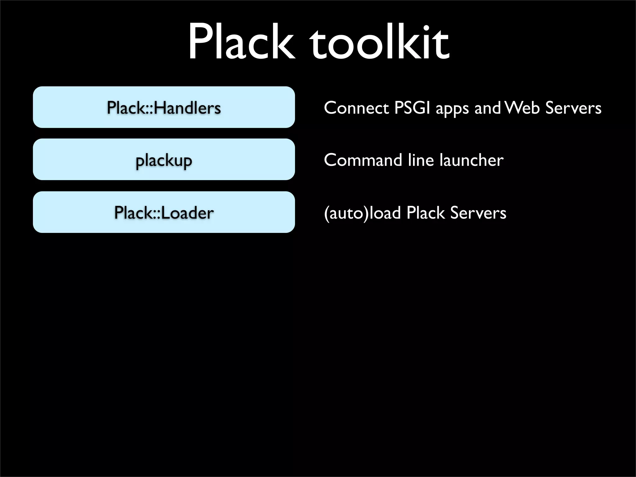 Plack toolkit
Plack::Handlers   Connect PSGI apps and Web Servers

   plackup        Command line launcher

Plack::Loader     (auto)load Plack Servers
 