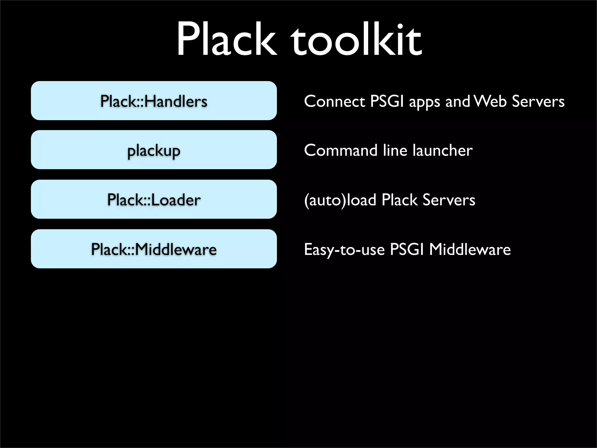 Plack toolkit
 Plack::Handlers    Connect PSGI apps and Web Servers

    plackup         Command line launcher

  Plack::Loader     (auto)load Plack Servers

Plack::Middleware   Easy-to-use PSGI Middleware
 
