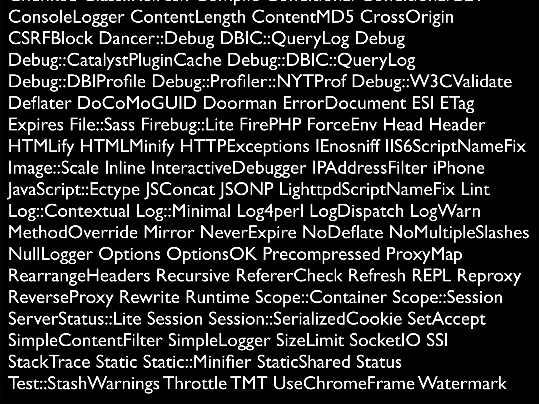 Chunked Class::Refresh Compile Conditional ConditionalGET
ConsoleLogger ContentLength ContentMD5 CrossOrigin
CSRFBlock Dancer::Debug DBIC::QueryLog Debug
Debug::CatalystPluginCache Debug::DBIC::QueryLog
Debug::DBIProﬁle Debug::Proﬁler::NYTProf Debug::W3CValidate
Deﬂater DoCoMoGUID Doorman ErrorDocument ESI ETag
Expires File::Sass Firebug::Lite FirePHP ForceEnv Head Header
HTMLify HTMLMinify HTTPExceptions IEnosniff IIS6ScriptNameFix
Image::Scale Inline InteractiveDebugger IPAddressFilter iPhone
JavaScript::Ectype JSConcat JSONP LighttpdScriptNameFix Lint
Log::Contextual Log::Minimal Log4perl LogDispatch LogWarn
MethodOverride Mirror NeverExpire NoDeﬂate NoMultipleSlashes
NullLogger Options OptionsOK Precompressed ProxyMap
RearrangeHeaders Recursive RefererCheck Refresh REPL Reproxy
ReverseProxy Rewrite Runtime Scope::Container Scope::Session
ServerStatus::Lite Session Session::SerializedCookie SetAccept
SimpleContentFilter SimpleLogger SizeLimit SocketIO SSI
StackTrace Static Static::Miniﬁer StaticShared Status
Test::StashWarnings Throttle TMT UseChromeFrame Watermark
 