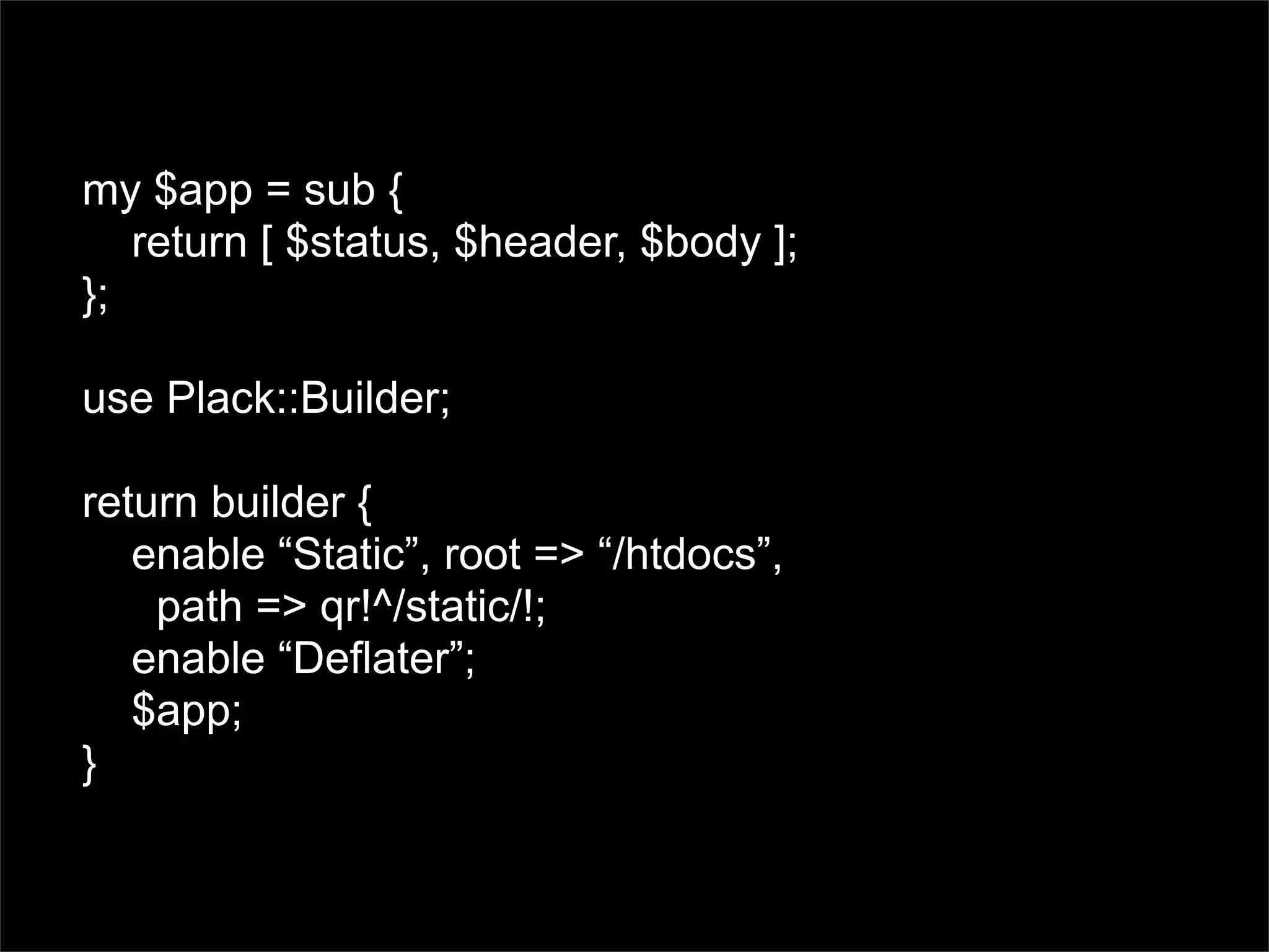 my $app = sub {
   return [ $status, $header, $body ];
};

use Plack::Builder;

return builder {
   enable “Static”, root => “/htdocs”,
    path => qr!^/static/!;
   enable “Deflater”;
   $app;
}
 