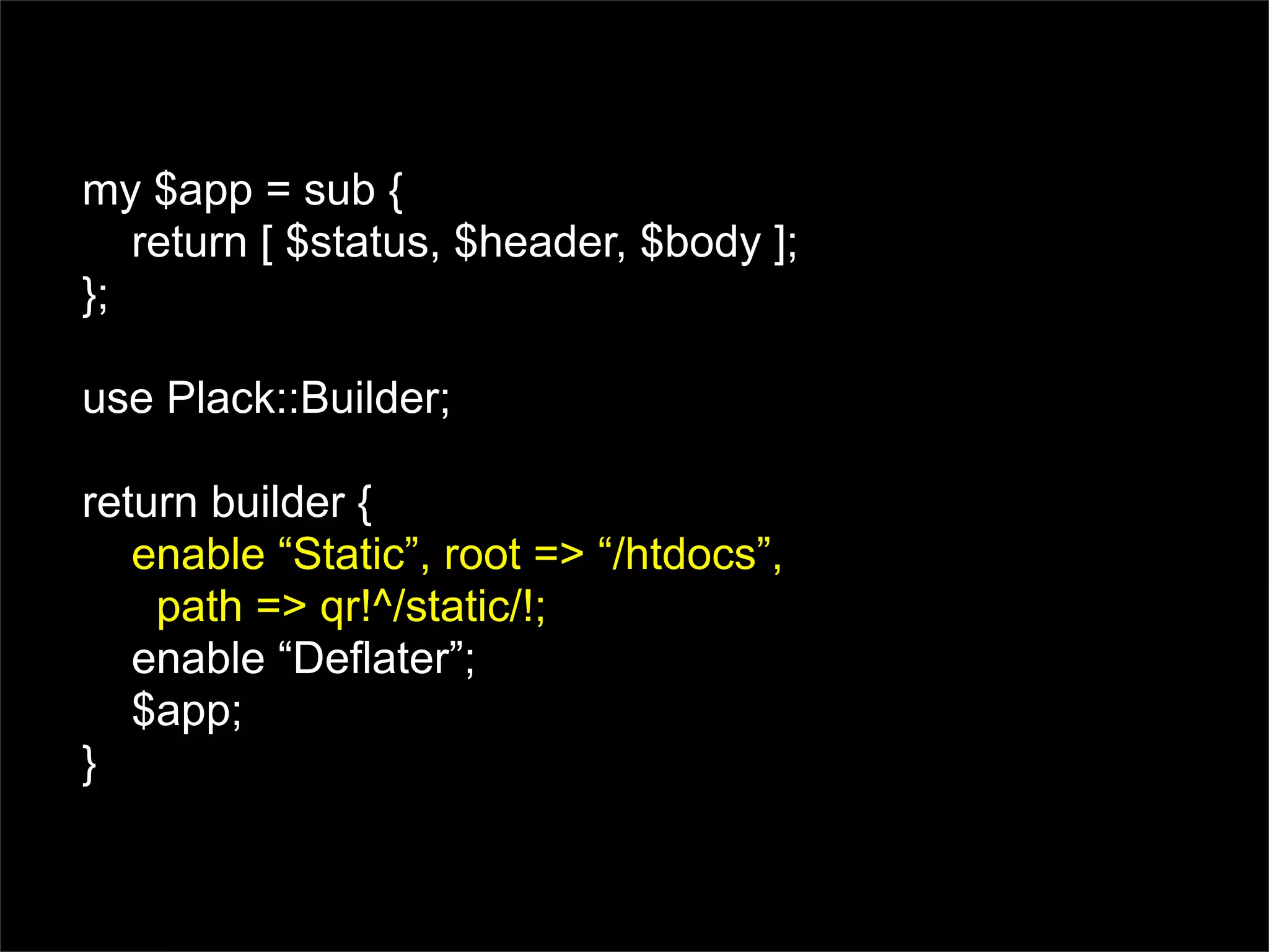 my $app = sub {
   return [ $status, $header, $body ];
};

use Plack::Builder;

return builder {
   enable “Static”, root => “/htdocs”,
    path => qr!^/static/!;
   enable “Deflater”;
   $app;
}
 
