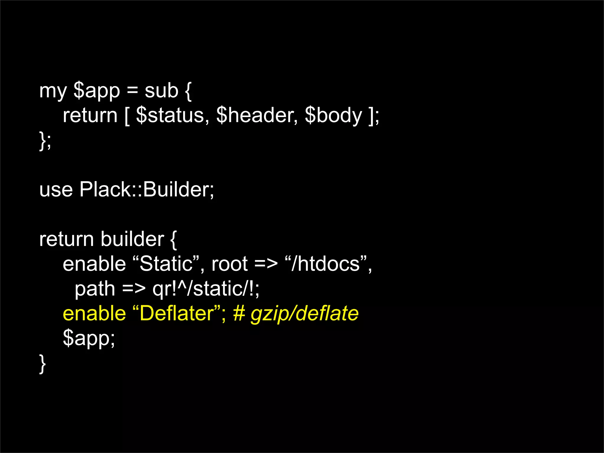 my $app = sub {
   return [ $status, $header, $body ];
};

use Plack::Builder;

return builder {
   enable “Static”, root => “/htdocs”,
    path => qr!^/static/!;
   enable “Deflater”; # gzip/deflate
   $app;
}
 