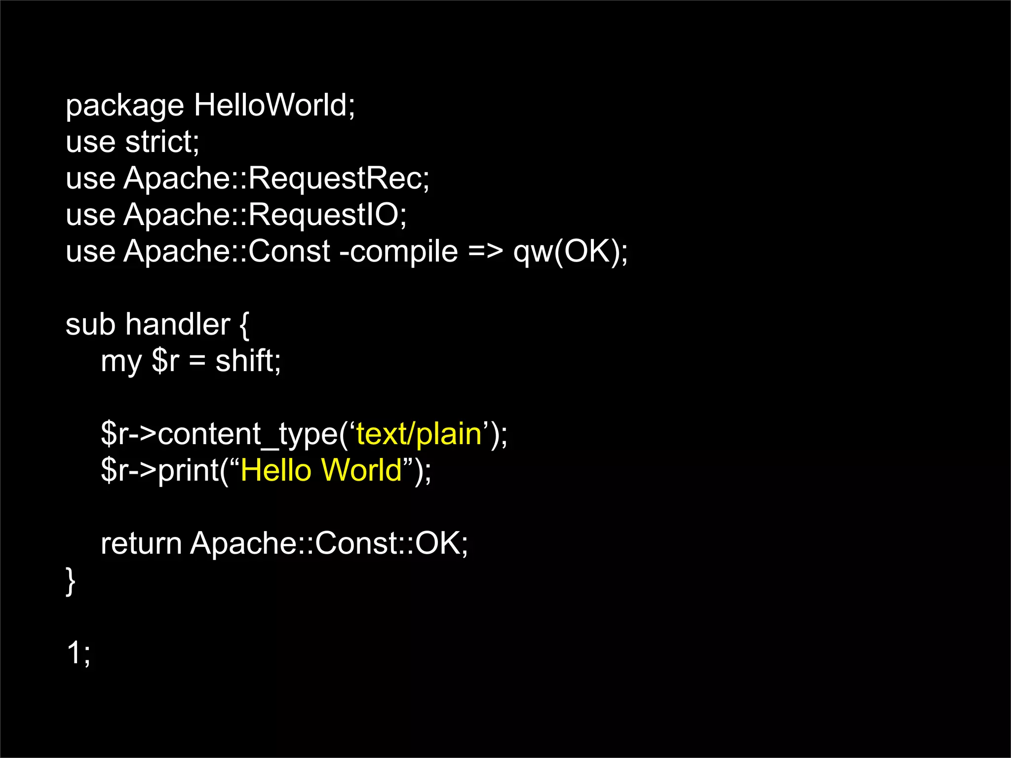 package HelloWorld;
use strict;
use Apache::RequestRec;
use Apache::RequestIO;
use Apache::Const -compile => qw(OK);

sub handler {
  my $r = shift;

     $r->content_type(‘text/plain’);
     $r->print(“Hello World”);

     return Apache::Const::OK;
}

1;
 