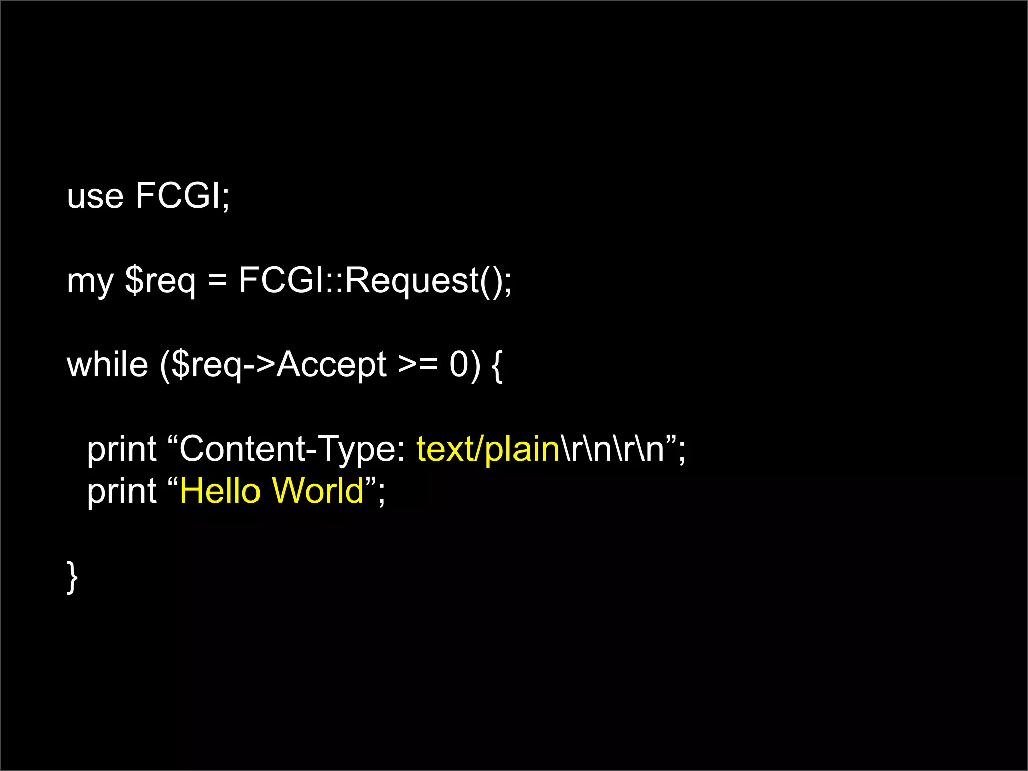 use FCGI;

my $req = FCGI::Request();

while ($req->Accept >= 0) {

    print “Content-Type: text/plainrnrn”;
    print “Hello World”;

}
 