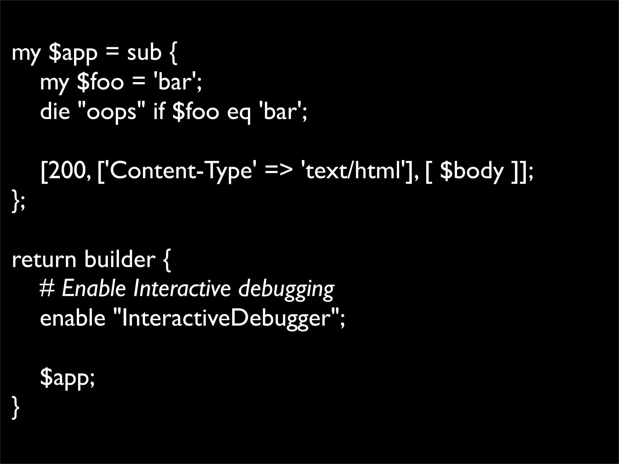 my $app = sub {
  my $foo = 'bar';
  die "oops" if $foo eq 'bar';

     [200, ['Content-Type' => 'text/html'], [ $body ]];
};

return builder {
   # Enable Interactive debugging
   enable "InteractiveDebugger";

     $app;
}
 