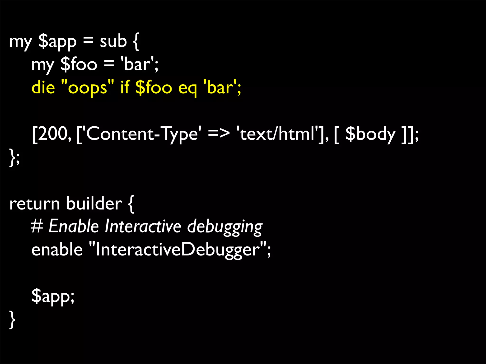 my $app = sub {
  my $foo = 'bar';
  die "oops" if $foo eq 'bar';

     [200, ['Content-Type' => 'text/html'], [ $body ]];
};

return builder {
   # Enable Interactive debugging
   enable "InteractiveDebugger";

     $app;
}
 