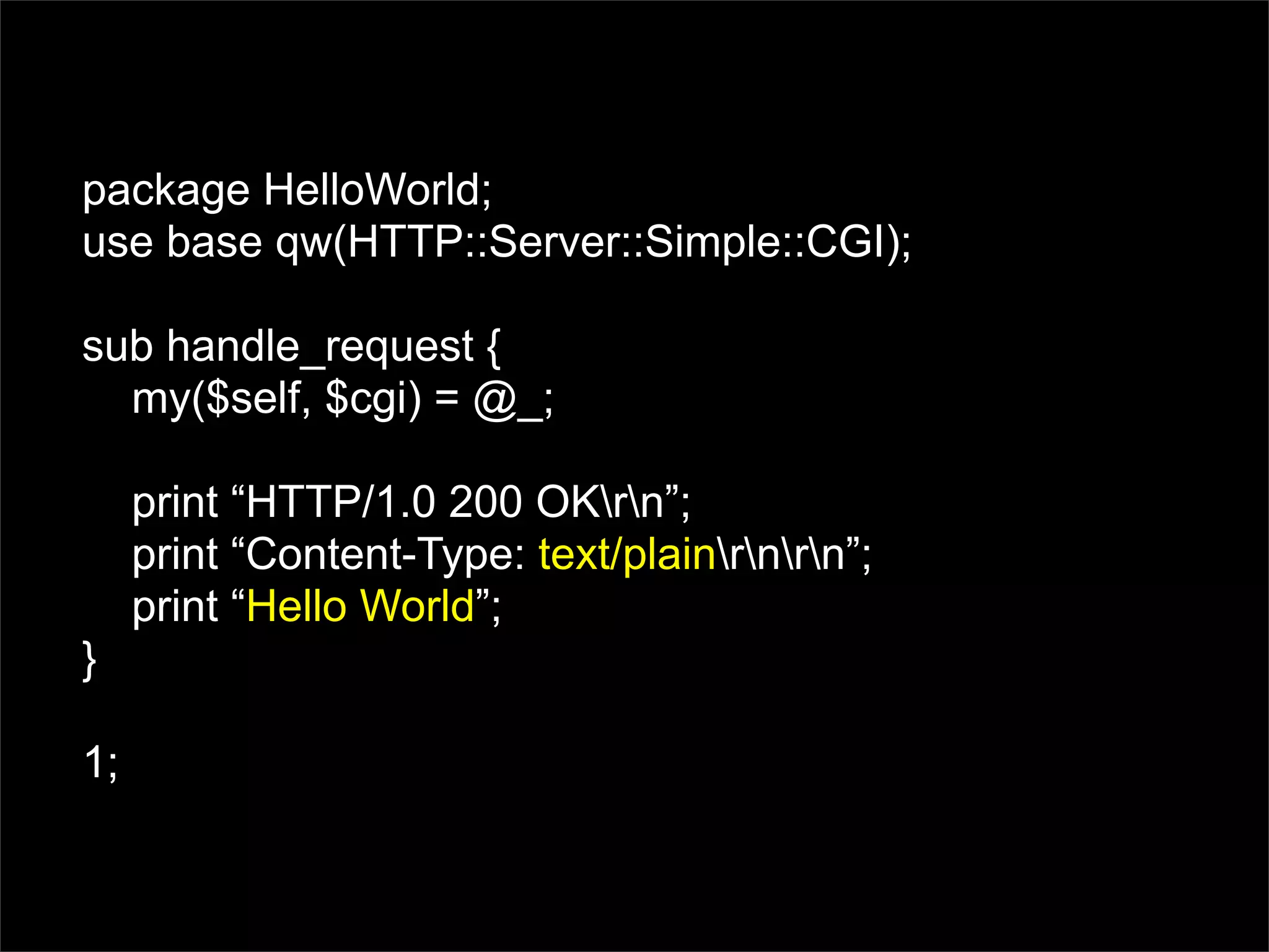 package HelloWorld;
use base qw(HTTP::Server::Simple::CGI);

sub handle_request {
  my($self, $cgi) = @_;

     print “HTTP/1.0 200 OKrn”;
     print “Content-Type: text/plainrnrn”;
     print “Hello World”;
}

1;
 