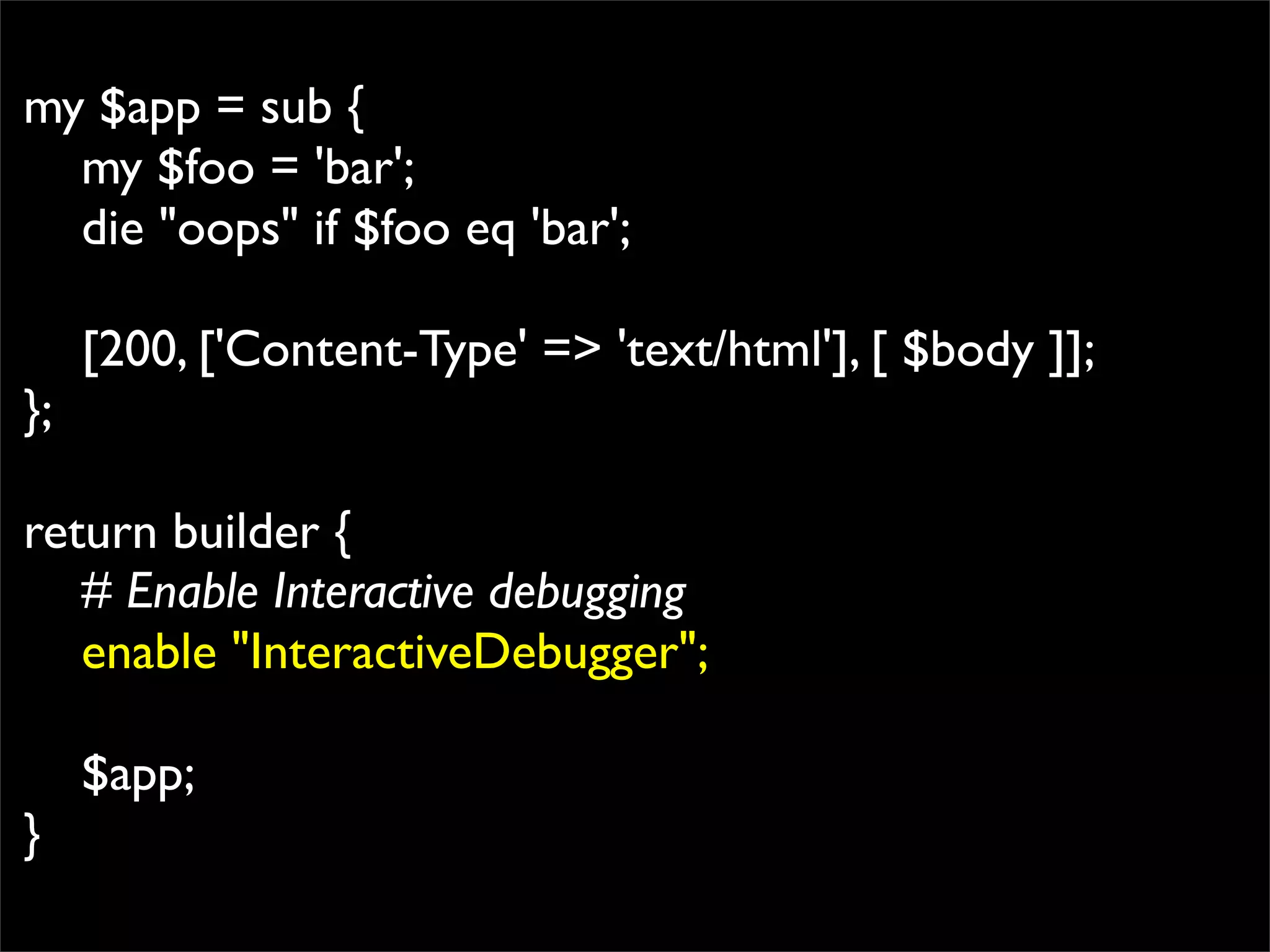 my $app = sub {
  my $foo = 'bar';
  die "oops" if $foo eq 'bar';

     [200, ['Content-Type' => 'text/html'], [ $body ]];
};

return builder {
   # Enable Interactive debugging
   enable "InteractiveDebugger";

     $app;
}
 