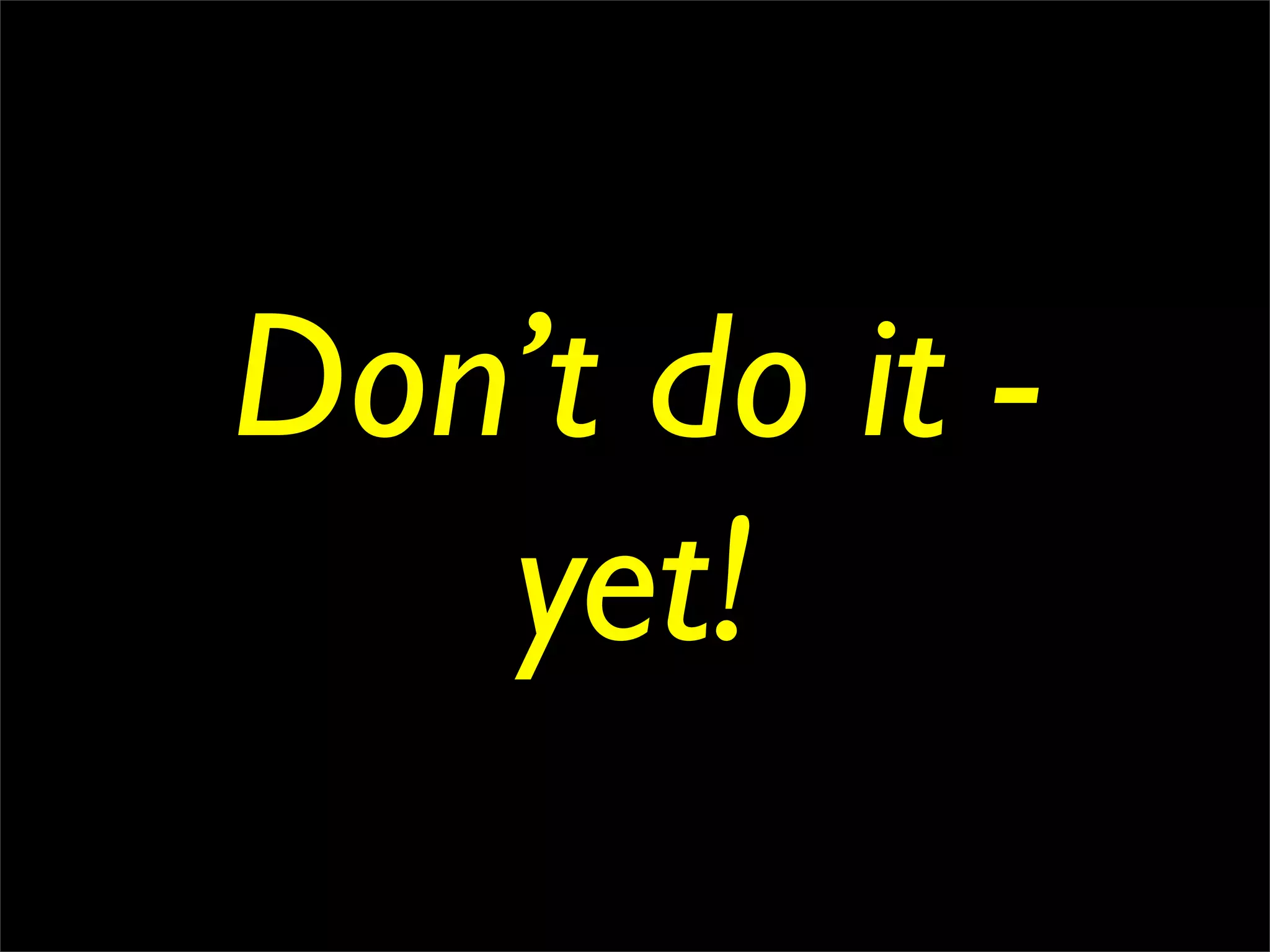 Don’t do it -
   yet!
 