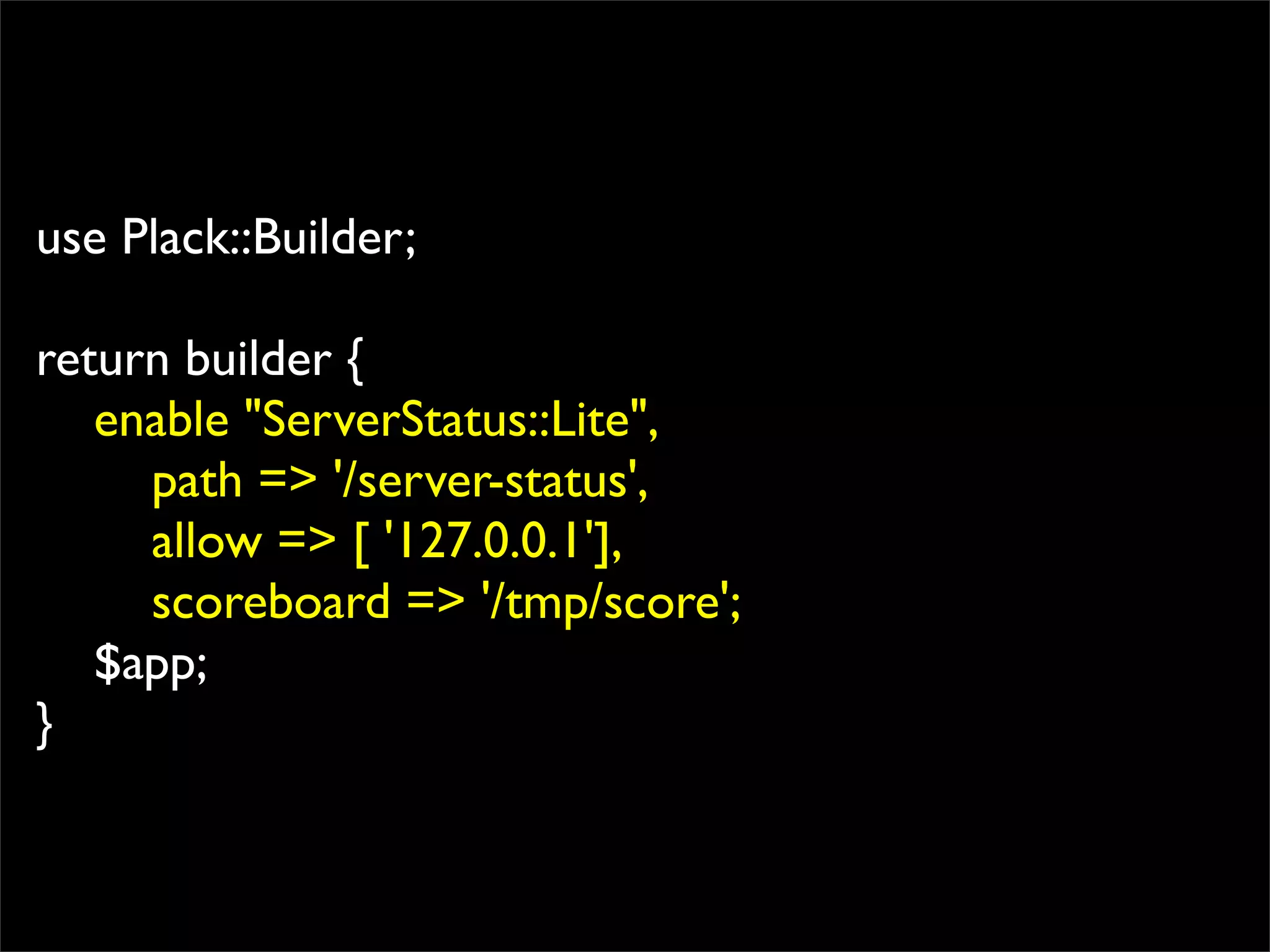use Plack::Builder;

return builder {
   enable "ServerStatus::Lite",
     path => '/server-status',
     allow => [ '127.0.0.1'],
     scoreboard => '/tmp/score';
   $app;
}
 
