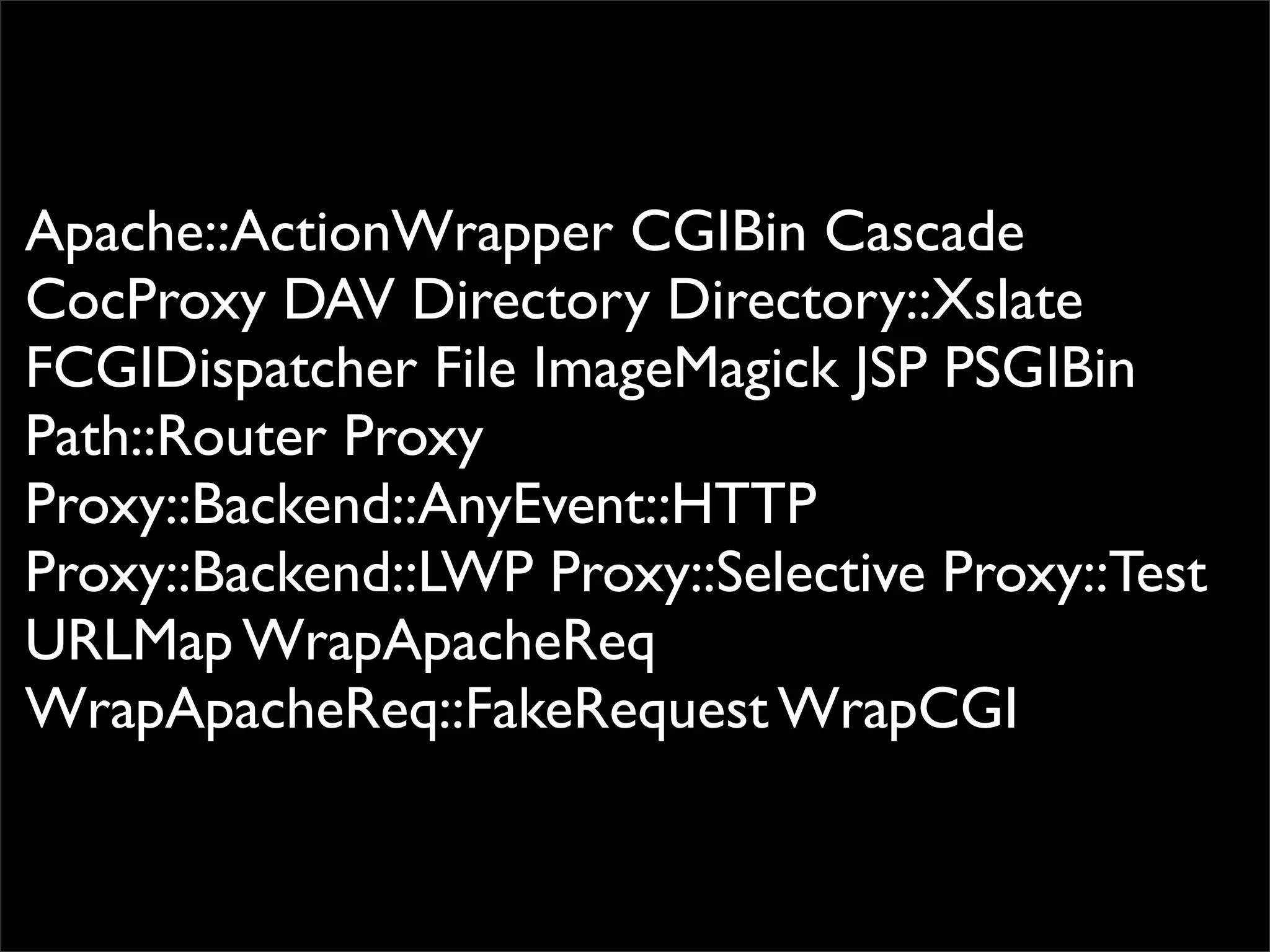 Apache::ActionWrapper CGIBin Cascade
CocProxy DAV Directory Directory::Xslate
FCGIDispatcher File ImageMagick JSP PSGIBin
Path::Router Proxy
Proxy::Backend::AnyEvent::HTTP
Proxy::Backend::LWP Proxy::Selective Proxy::Test
URLMap WrapApacheReq
WrapApacheReq::FakeRequest WrapCGI
 